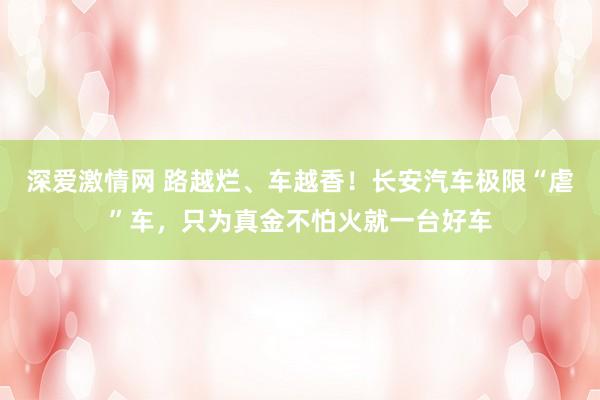 深爱激情网 路越烂、车越香！长安汽车极限“虐”车，只为真金不怕火就一台好车