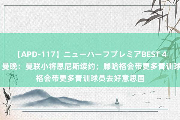 【APD-117】ニューハーフプレミアBEST 4時間SPECIAL 曼晚：曼联小将恩尼斯续约；滕哈格会带更多青训球员去好意思国