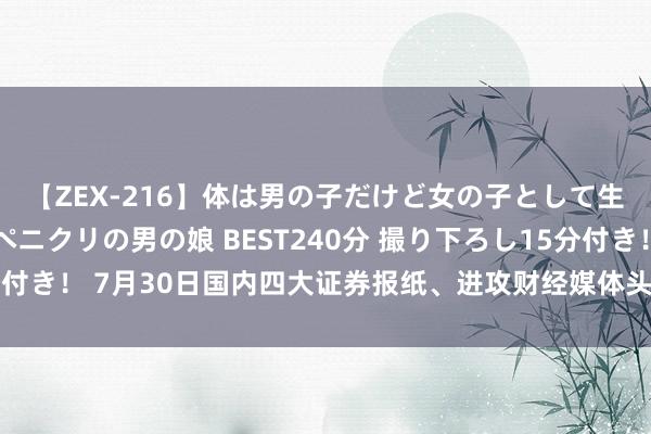 【ZEX-216】体は男の子だけど女の子として生きてる 感じやすいペニクリの男の娘 BEST240分 撮り下ろし15分付き！ 7月30日国内四大证券报纸、进攻财经媒体头版头条内容精华节录