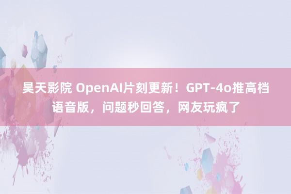 昊天影院 OpenAI片刻更新！GPT-4o推高档语音版，问题秒回答，网友玩疯了