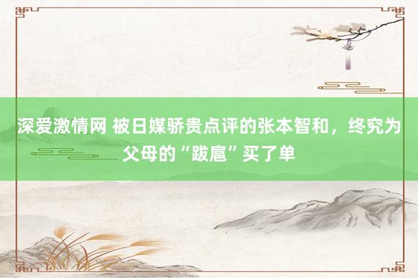 深爱激情网 被日媒骄贵点评的张本智和，终究为父母的“跋扈”买了单