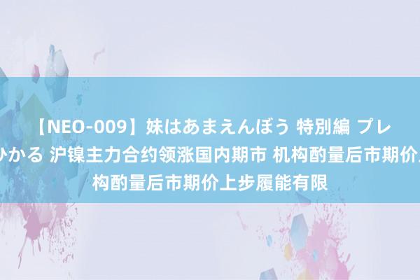 【NEO-009】妹はあまえんぼう 特別編 プレミアおなら ひかる 沪镍主力合约领涨国内期市 机构酌量后市期价上步履能有限