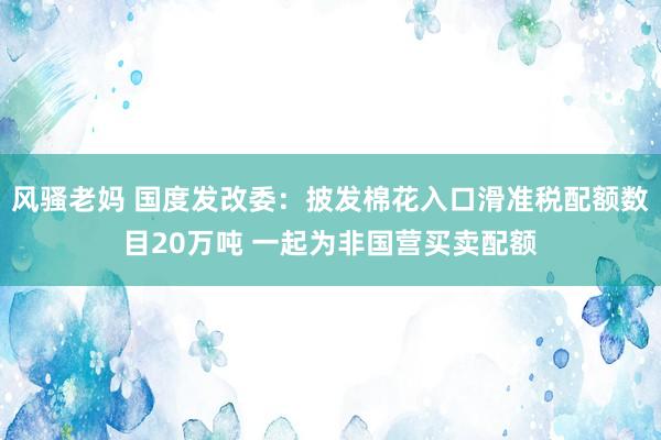 风骚老妈 国度发改委：披发棉花入口滑准税配额数目20万吨 一起为非国营买卖配额