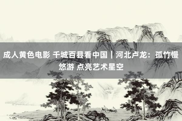 成人黄色电影 千城百县看中国|河北卢龙:孤竹慢悠游 点亮艺术星空