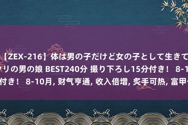 【ZEX-216】体は男の子だけど女の子として生きてる 感じやすいペニクリの男の娘 BEST240分 撮り下ろし15分付き！ 8-10月， 财气亨通， 收入倍增， 炙手可热， 富甲一方的4个生肖