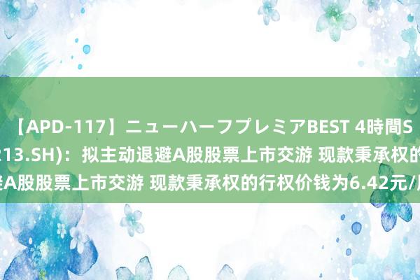 【APD-117】ニューハーフプレミアBEST 4時間SPECIAL *ST亚星(600213.SH):拟主动退避A股股票上市交游 现款秉承权的行权价钱为6.42元/股