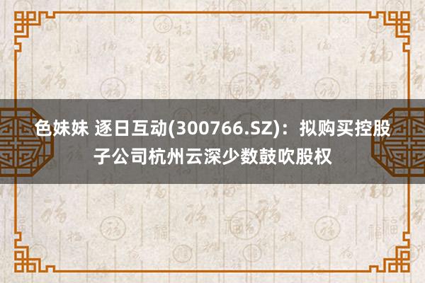 色妹妹 逐日互动(300766.SZ):拟购买控股子公司杭州云深少数鼓吹股权