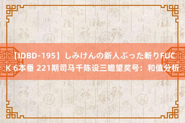 【IDBD-195】しみけんの新人ぶった斬りFUCK 6本番 221期司马千陈设三瞻望奖号：和值分析