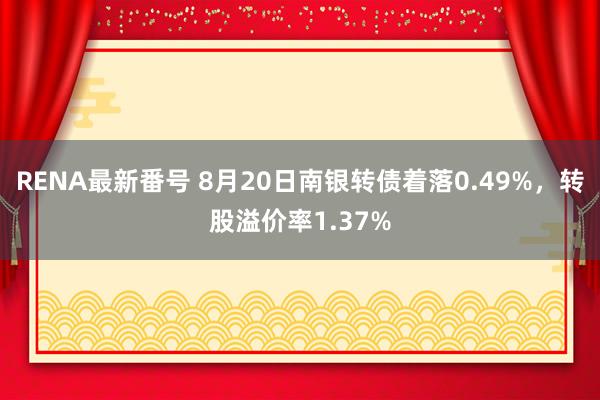 RENA最新番号 8月20日南银转债着落0.49%，转股溢价率1.37%