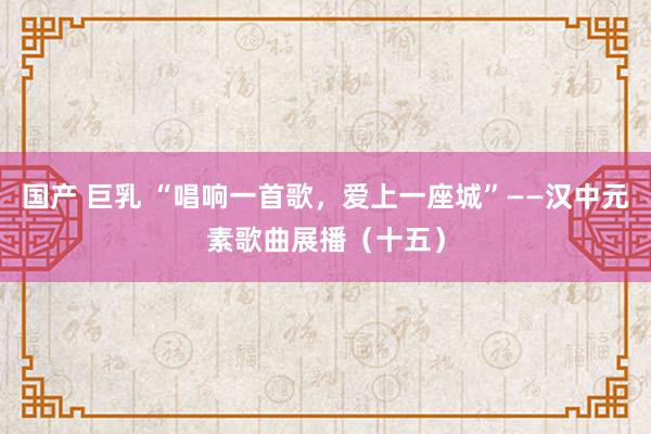 国产 巨乳 “唱响一首歌，爱上一座城”——汉中元素歌曲展播（十五）