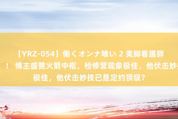 【YRZ-054】働くオンナ喰い 2 美脚看護師を食い散らかす！！ 博主盛赞火箭中枢，检修营现象极佳，他伏击妙技已是定约顶级？