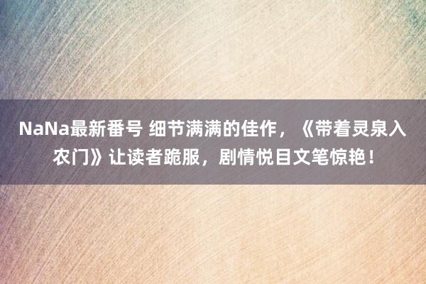 NaNa最新番号 细节满满的佳作，《带着灵泉入农门》让读者跪服，剧情悦目文笔惊艳！
