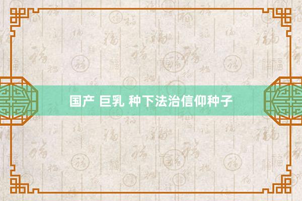 国产 巨乳 种下法治信仰种子