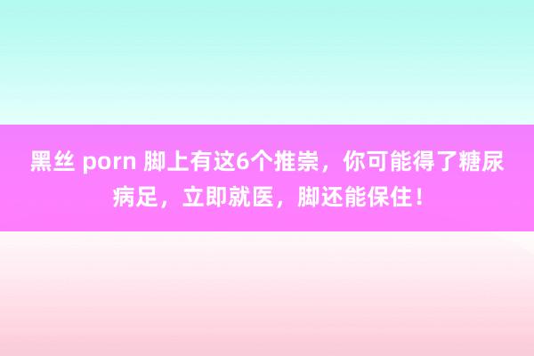 黑丝 porn 脚上有这6个推崇，你可能得了糖尿病足，立即就医，脚还能保住！