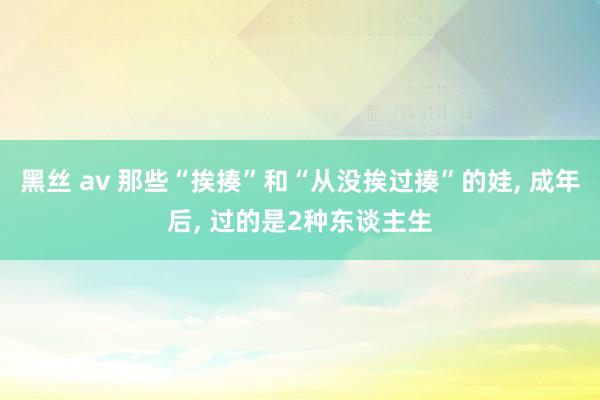 黑丝 av 那些“挨揍”和“从没挨过揍”的娃， 成年后， 过的是2种东谈主生