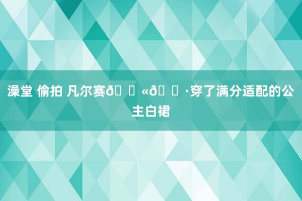 澡堂 偷拍 凡尔赛??穿了满分适配的公主白裙