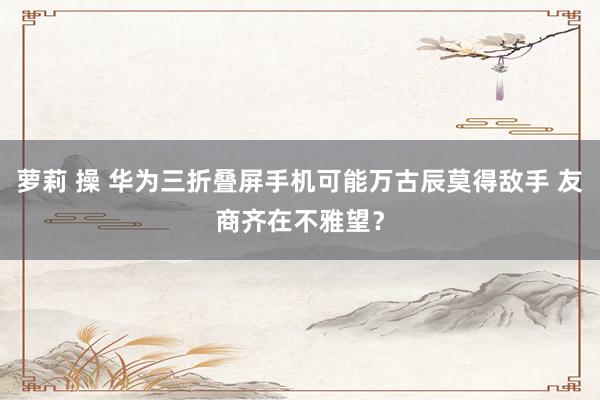 萝莉 操 华为三折叠屏手机可能万古辰莫得敌手 友商齐在不雅望？