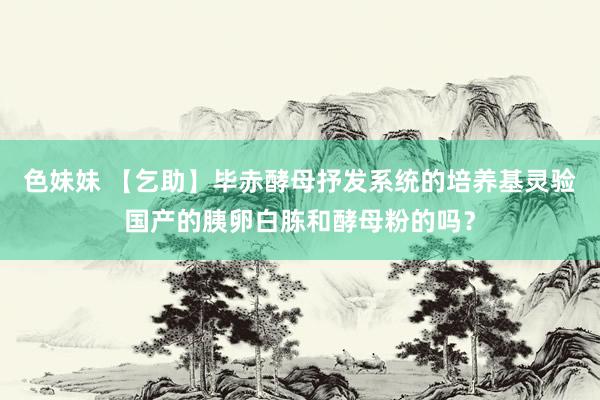 色妹妹 【乞助】毕赤酵母抒发系统的培养基灵验国产的胰卵白胨和酵母粉的吗?