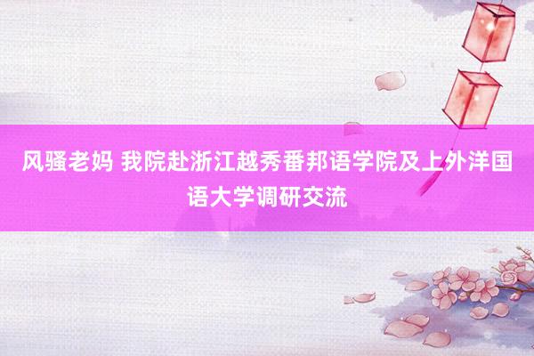 风骚老妈 我院赴浙江越秀番邦语学院及上外洋国语大学调研交流
