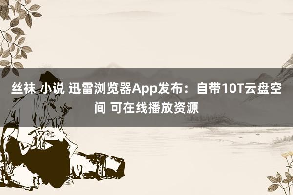丝袜 小说 迅雷浏览器App发布:自带10T云盘空间 可在线播放资源