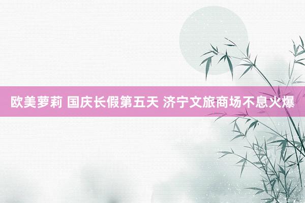 欧美萝莉 国庆长假第五天 济宁文旅商场不息火爆