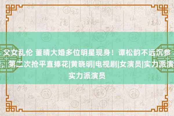 父女乱伦 董晴大婚多位明星现身！谭松韵不远沉参预，第二次抢平直捧花|黄晓明|电视剧|女演员|实力派演员