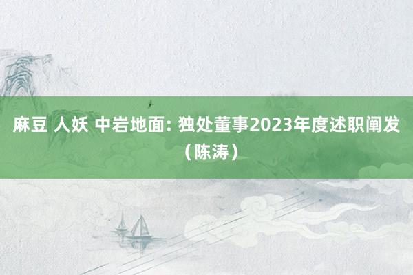 麻豆 人妖 中岩地面: 独处董事2023年度述职阐发(陈涛)