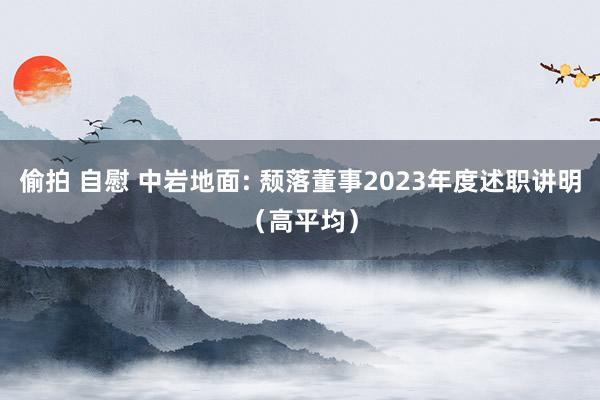 偷拍 自慰 中岩地面: 颓落董事2023年度述职讲明(高平均)