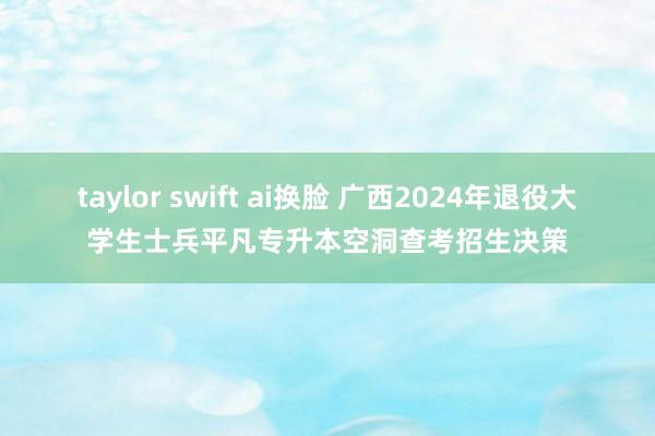 taylor swift ai换脸 广西2024年退役大学生士兵平凡专升本空洞查考招生决策