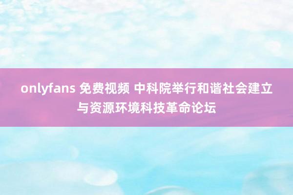 onlyfans 免费视频 中科院举行和谐社会建立与资源环境科技革命论坛