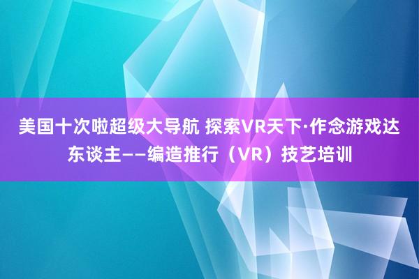 美国十次啦超级大导航 探索VR天下·作念游戏达东谈主——编造推行（VR）技艺培训