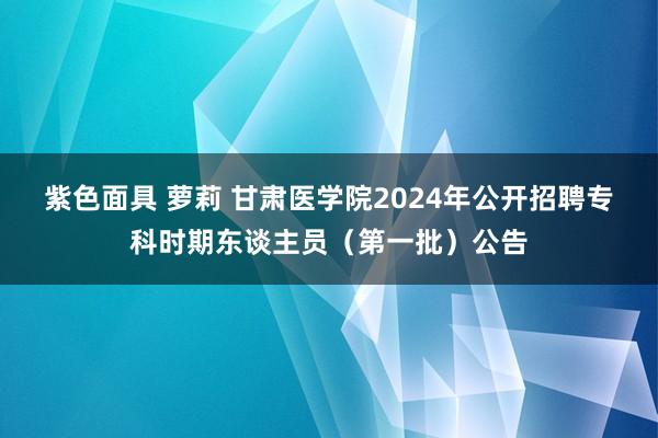 紫色面具 萝莉 甘肃医学院2024年公开招聘专科时期东谈主员（第一批）公告