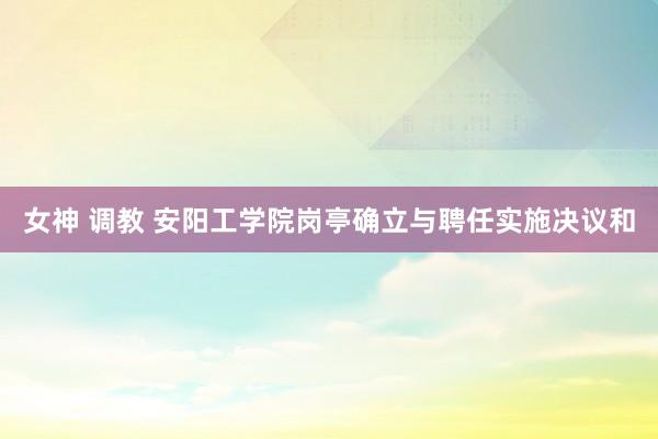 女神 调教 安阳工学院岗亭确立与聘任实施决议和