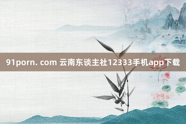 91porn. com 云南东谈主社12333手机app下载