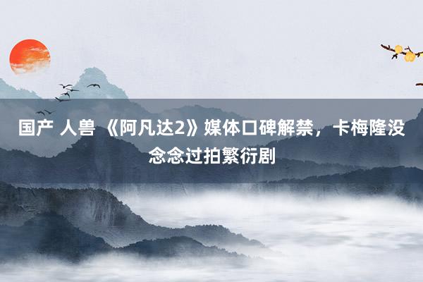 国产 人兽 《阿凡达2》媒体口碑解禁，卡梅隆没念念过拍繁衍剧