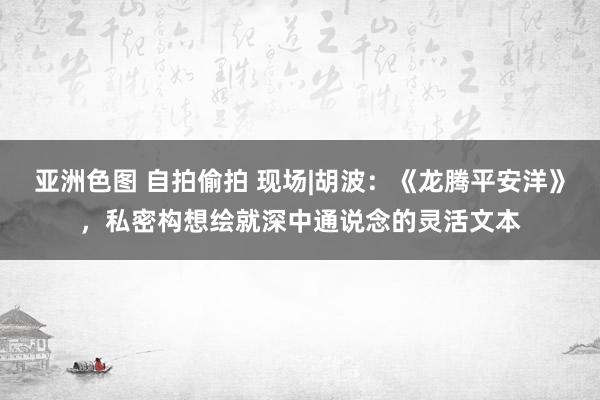 亚洲色图 自拍偷拍 现场|胡波：《龙腾平安洋》，私密构想绘就深中通说念的灵活文本