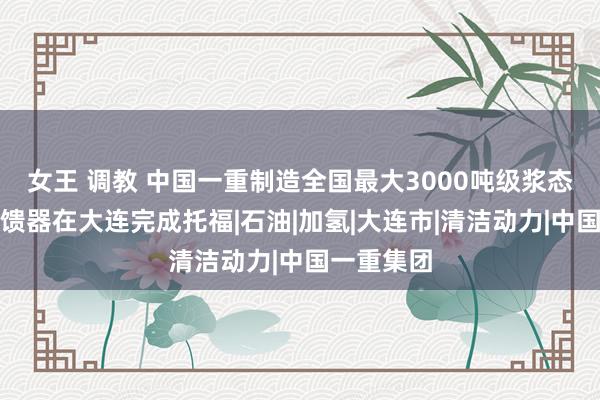 女王 调教 中国一重制造全国最大3000吨级浆态床锻焊反馈器在大连完成托福|石油|加氢|大连市|清洁动力|中国一重集团