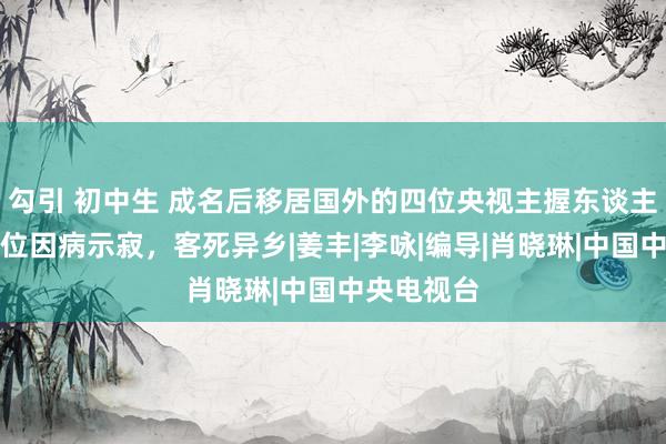 勾引 初中生 成名后移居国外的四位央视主握东谈主，其中两位因病示寂，客死异乡|姜丰|李咏|编导|肖晓琳|中国中央电视台