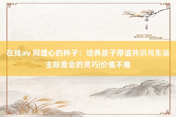 在线av 同理心的种子：培养孩子厚谊共识与东谈主际意会的灵巧|价值不雅