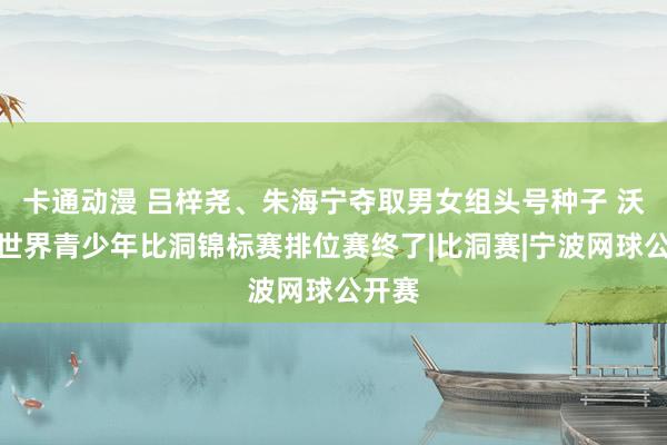 卡通动漫 吕梓尧、朱海宁夺取男女组头号种子 沃尔沃世界青少年比洞锦标赛排位赛终了|比洞赛|宁波网球公开赛