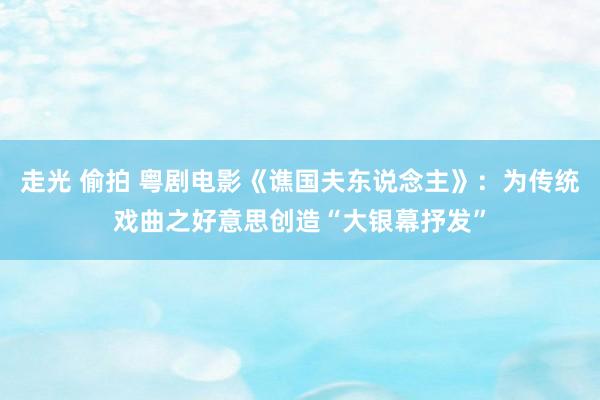 走光 偷拍 粤剧电影《谯国夫东说念主》：为传统戏曲之好意思创造“大银幕抒发”