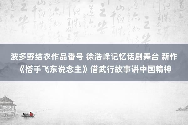 波多野结衣作品番号 徐浩峰记忆话剧舞台 新作《搭手飞东说念主》借武行故事讲中国精神