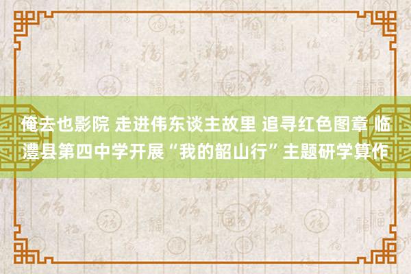 俺去也影院 走进伟东谈主故里 追寻红色图章 临澧县第四中学开展“我的韶山行”主题研学算作