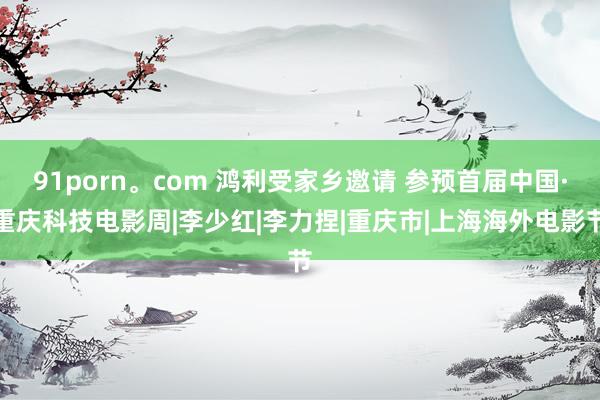 91porn。com 鸿利受家乡邀请 参预首届中国·重庆科技电影周|李少红|李力捏|重庆市|上海海外电影节