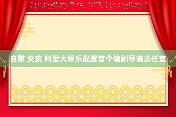 自慰 女孩 阿里大娱乐配置首个编剧导演责任室
