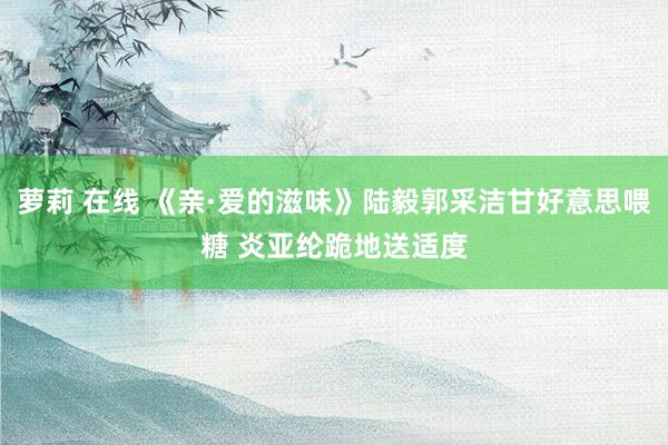 萝莉 在线 《亲·爱的滋味》陆毅郭采洁甘好意思喂糖 炎亚纶跪地送适度