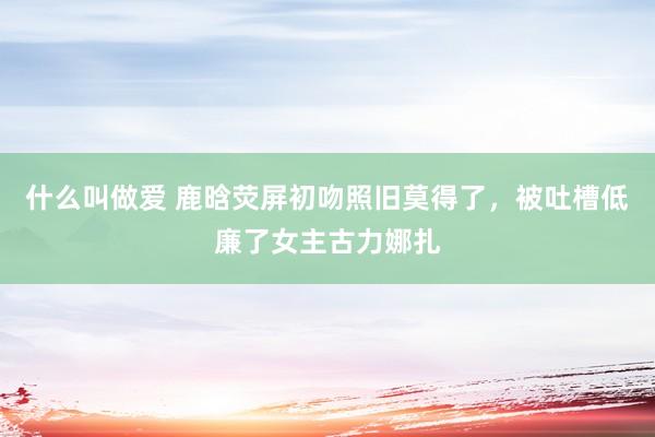 什么叫做爱 鹿晗荧屏初吻照旧莫得了，被吐槽低廉了女主古力娜扎