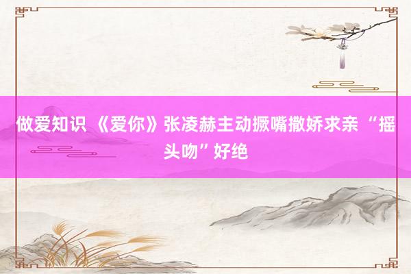 做爱知识 《爱你》张凌赫主动撅嘴撒娇求亲 “摇头吻”好绝