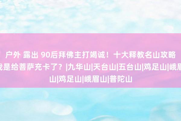 户外 露出 90后拜佛主打竭诚！十大释教名山攻略：闺蜜问我是给菩萨充卡了？|九华山|天台山|五台山|鸡足山|峨眉山|普陀山