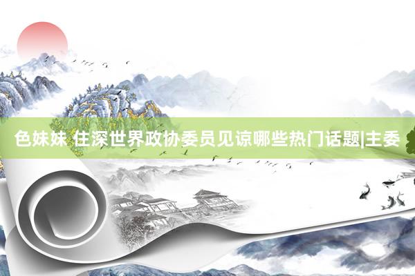 色妹妹 住深世界政协委员见谅哪些热门话题|主委